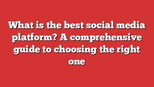 What is the best social media platform? A comprehensive guide to choosing the right one